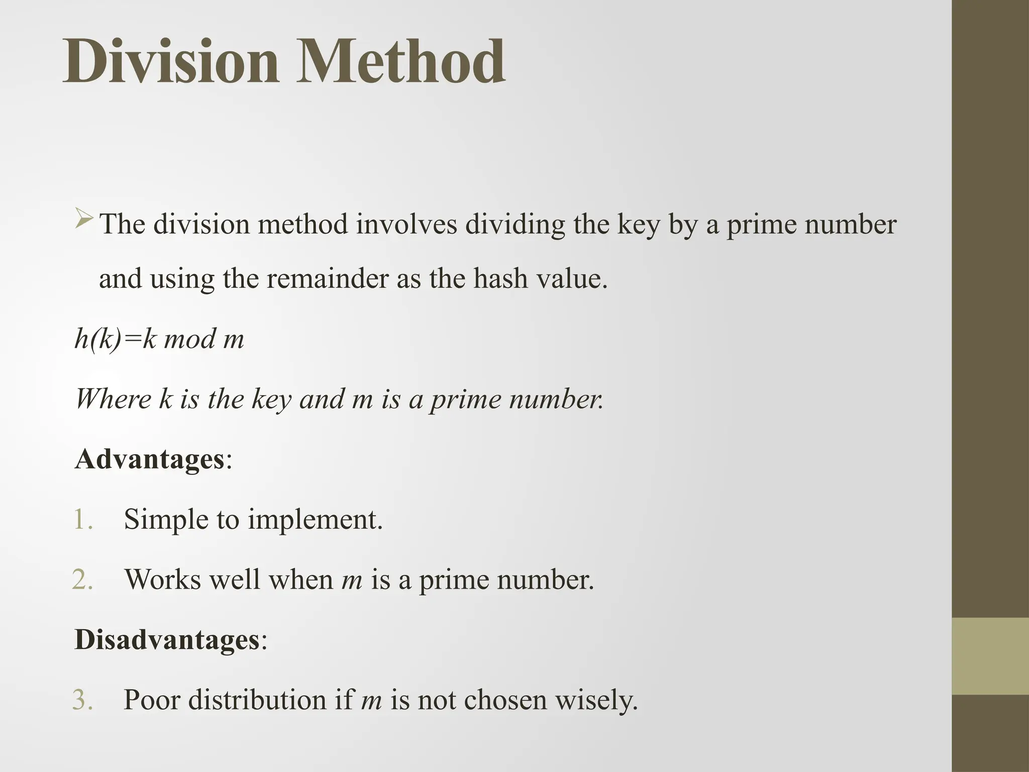 Division Method
The division method involves dividing the key by a prime number
and using the remainder as the hash value.
h(k)=k mod m
Where k is the key and m is a prime number.
Advantages:
1. Simple to implement.
2. Works well when m is a prime number.
Disadvantages:
3. Poor distribution if m is not chosen wisely.
 