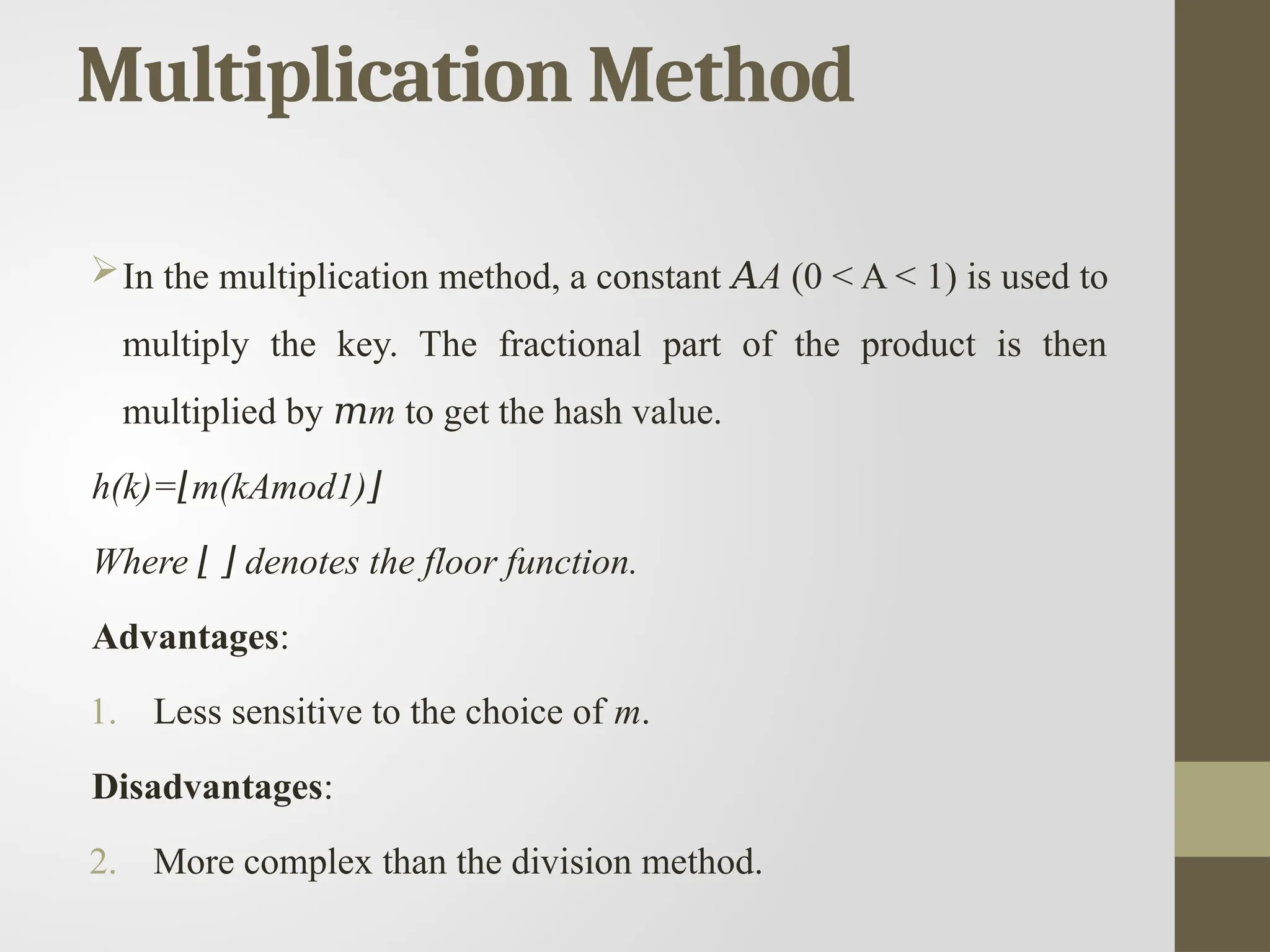 Multiplication Method
In the multiplication method, a constant 𝐴A (0 < A < 1) is used to
multiply the key. The fractional part of the product is then
multiplied by 𝑚m to get the hash value.
h(k)= m(kAmod1)
⌊ ⌋
Where denotes the floor function.
⌊ ⌋
Advantages:
1. Less sensitive to the choice of m.
Disadvantages:
2. More complex than the division method.
 