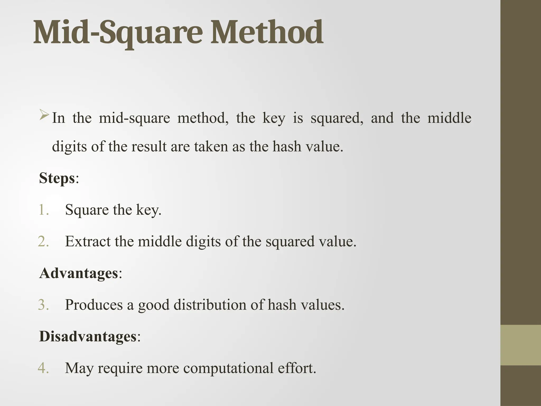 Mid-Square Method
In the mid-square method, the key is squared, and the middle
digits of the result are taken as the hash value.
Steps:
1. Square the key.
2. Extract the middle digits of the squared value.
Advantages:
3. Produces a good distribution of hash values.
Disadvantages:
4. May require more computational effort.
 