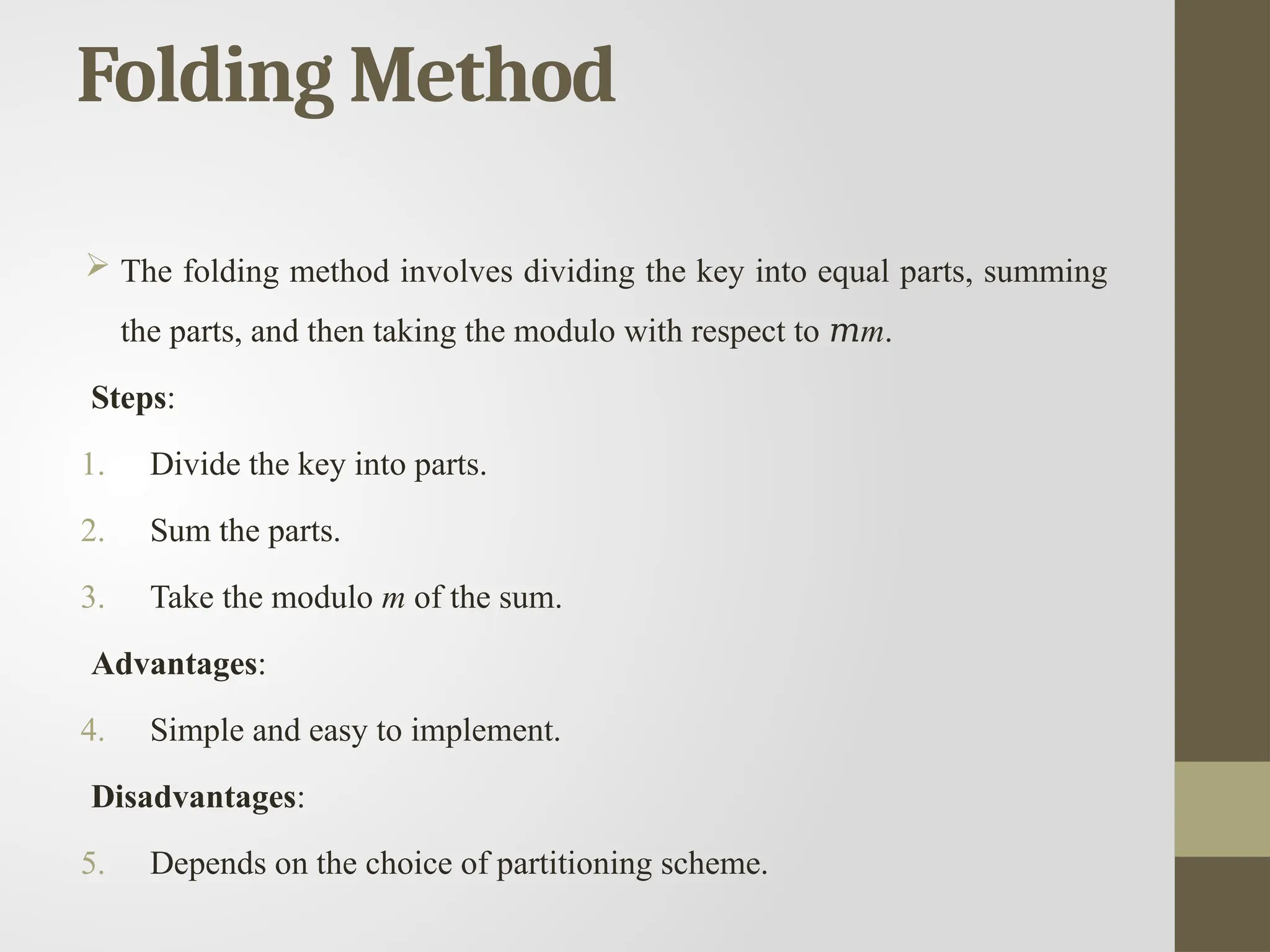 Folding Method
 The folding method involves dividing the key into equal parts, summing
the parts, and then taking the modulo with respect to 𝑚m.
Steps:
1. Divide the key into parts.
2. Sum the parts.
3. Take the modulo m of the sum.
Advantages:
4. Simple and easy to implement.
Disadvantages:
5. Depends on the choice of partitioning scheme.
 