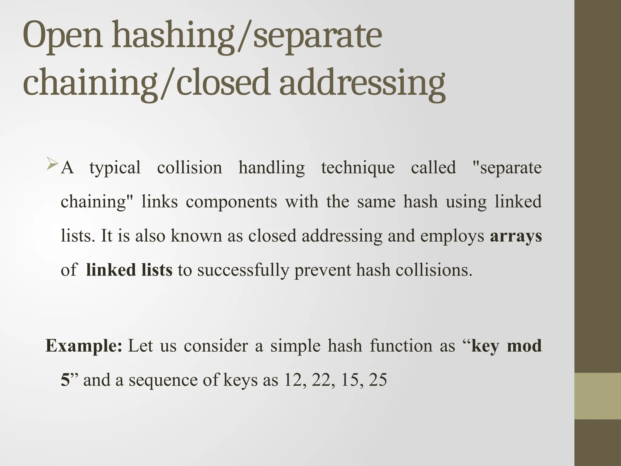 Open hashing/separate
chaining/closed addressing
A typical collision handling technique called "separate
chaining" links components with the same hash using linked
lists. It is also known as closed addressing and employs arrays
of linked lists to successfully prevent hash collisions.
Example: Let us consider a simple hash function as “key mod
5” and a sequence of keys as 12, 22, 15, 25
 