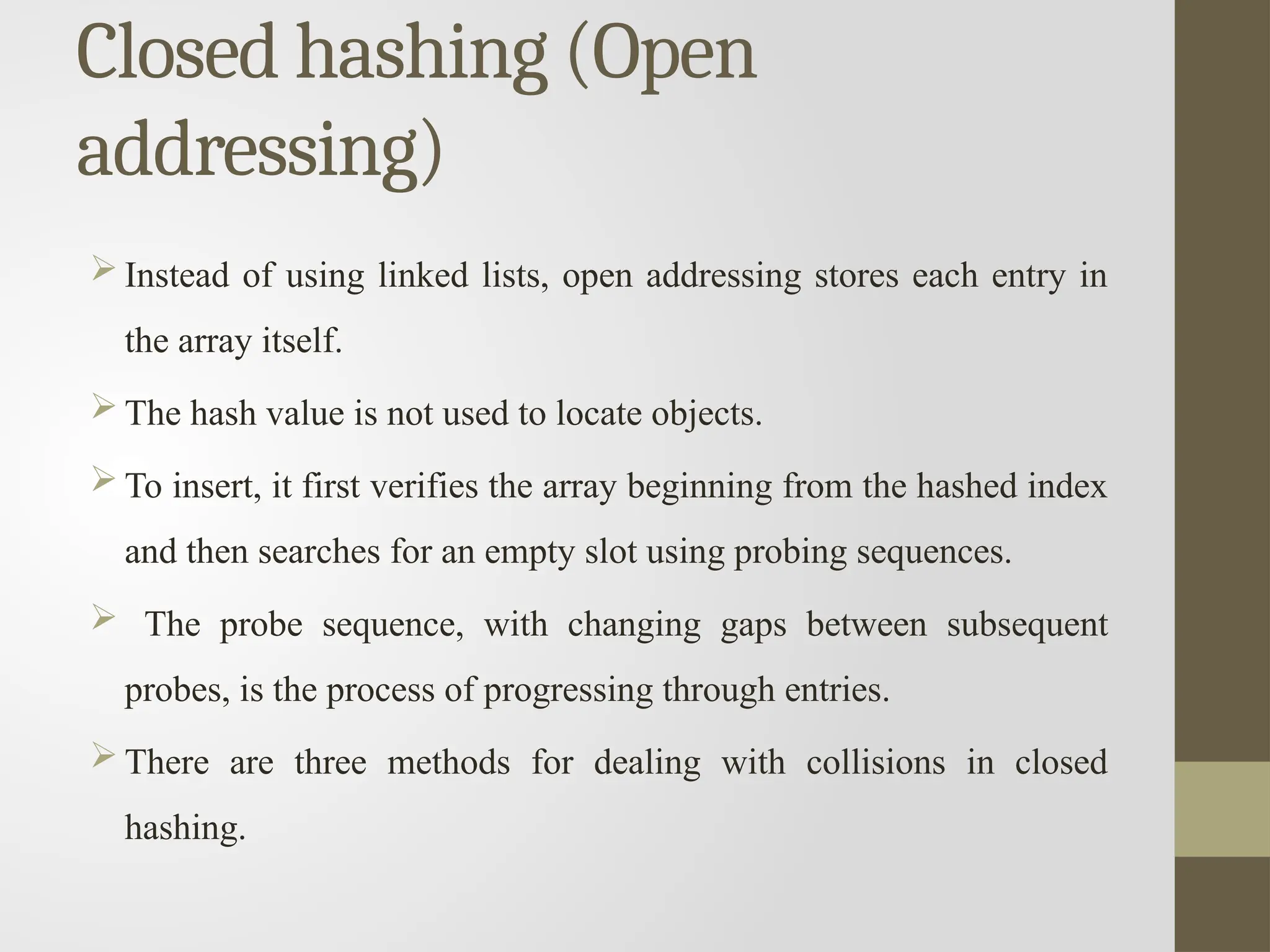 Closed hashing (Open
addressing)
 Instead of using linked lists, open addressing stores each entry in
the array itself.
 The hash value is not used to locate objects.
 To insert, it first verifies the array beginning from the hashed index
and then searches for an empty slot using probing sequences.
 The probe sequence, with changing gaps between subsequent
probes, is the process of progressing through entries.
 There are three methods for dealing with collisions in closed
hashing.
 