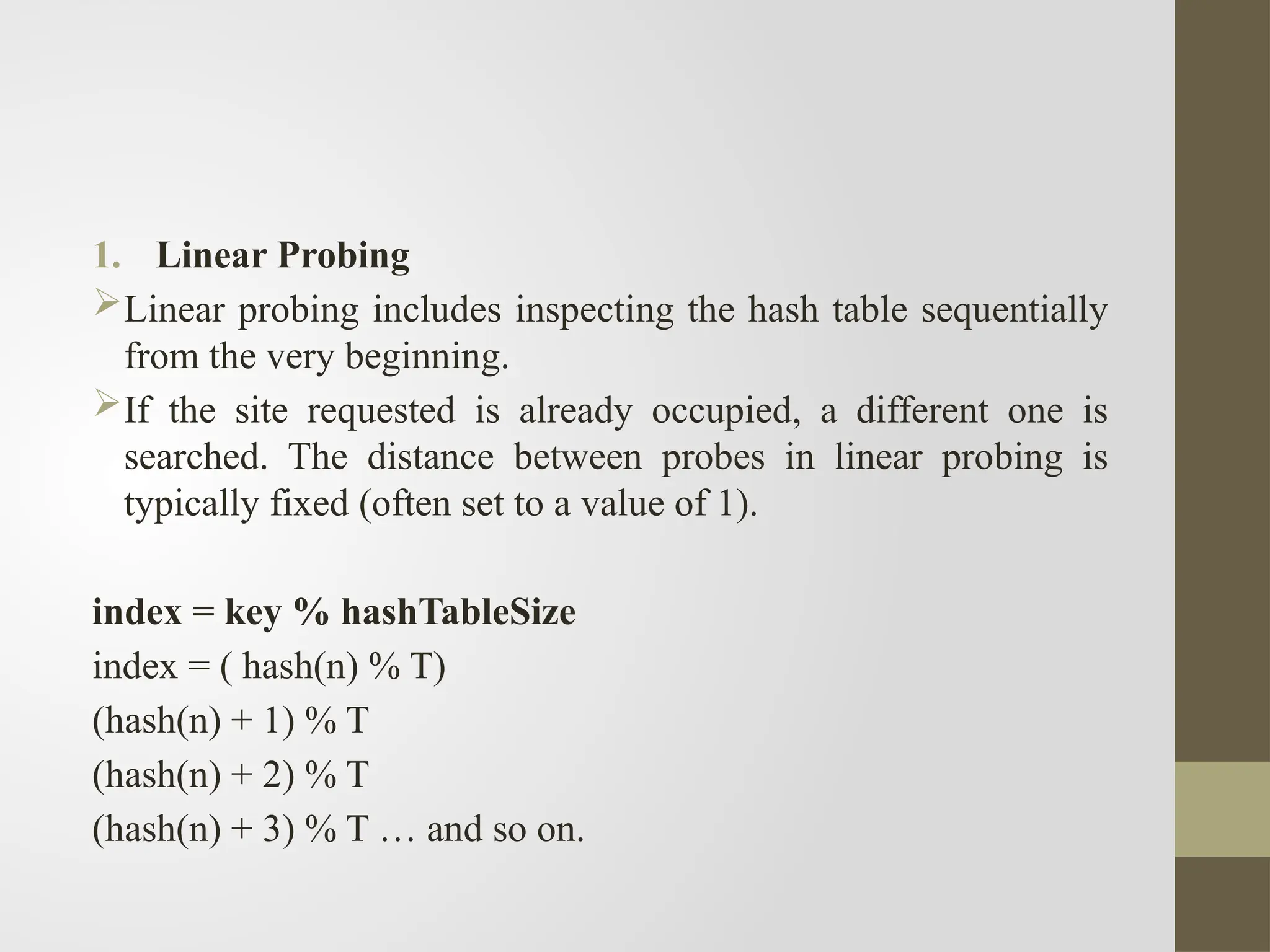 1. Linear Probing
Linear probing includes inspecting the hash table sequentially
from the very beginning.
If the site requested is already occupied, a different one is
searched. The distance between probes in linear probing is
typically fixed (often set to a value of 1).
index = key % hashTableSize
index = ( hash(n) % T)
(hash(n) + 1) % T
(hash(n) + 2) % T
(hash(n) + 3) % T … and so on.
 