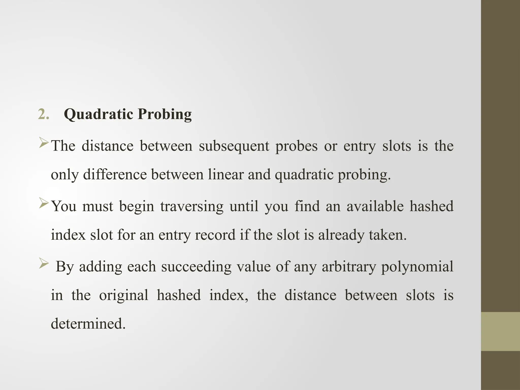 2. Quadratic Probing
The distance between subsequent probes or entry slots is the
only difference between linear and quadratic probing.
You must begin traversing until you find an available hashed
index slot for an entry record if the slot is already taken.
 By adding each succeeding value of any arbitrary polynomial
in the original hashed index, the distance between slots is
determined.
 