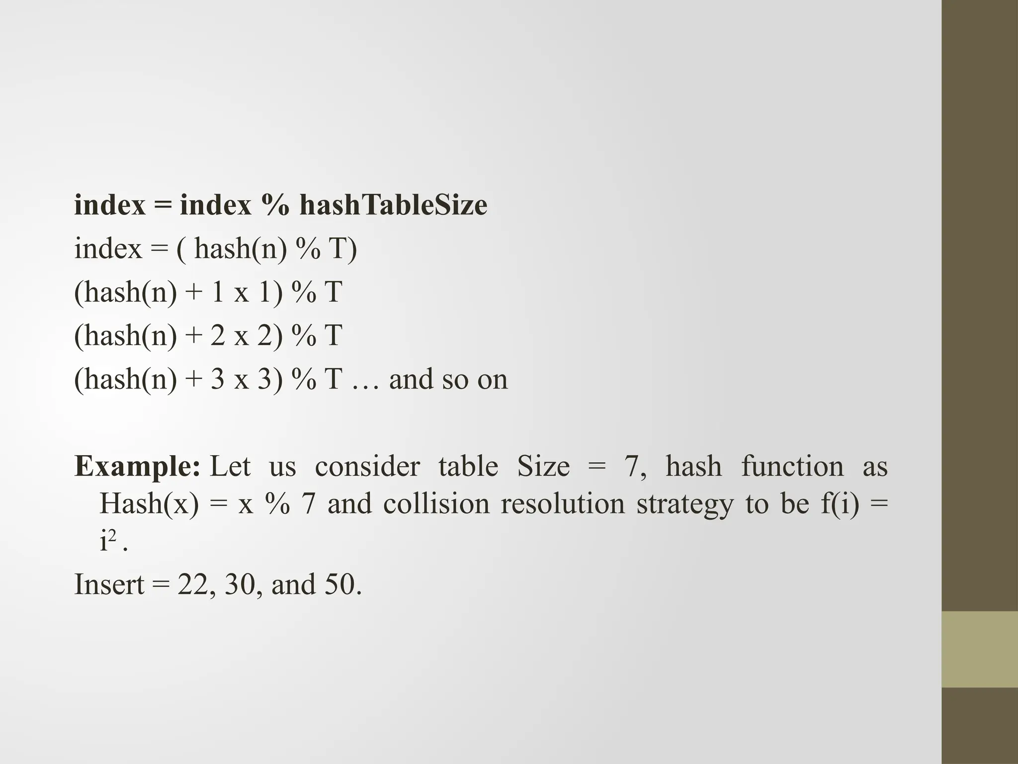 index = index % hashTableSize
index = ( hash(n) % T)
(hash(n) + 1 x 1) % T
(hash(n) + 2 x 2) % T
(hash(n) + 3 x 3) % T … and so on
Example: Let us consider table Size = 7, hash function as
Hash(x) = x % 7 and collision resolution strategy to be f(i) =
i2
.
Insert = 22, 30, and 50.
 