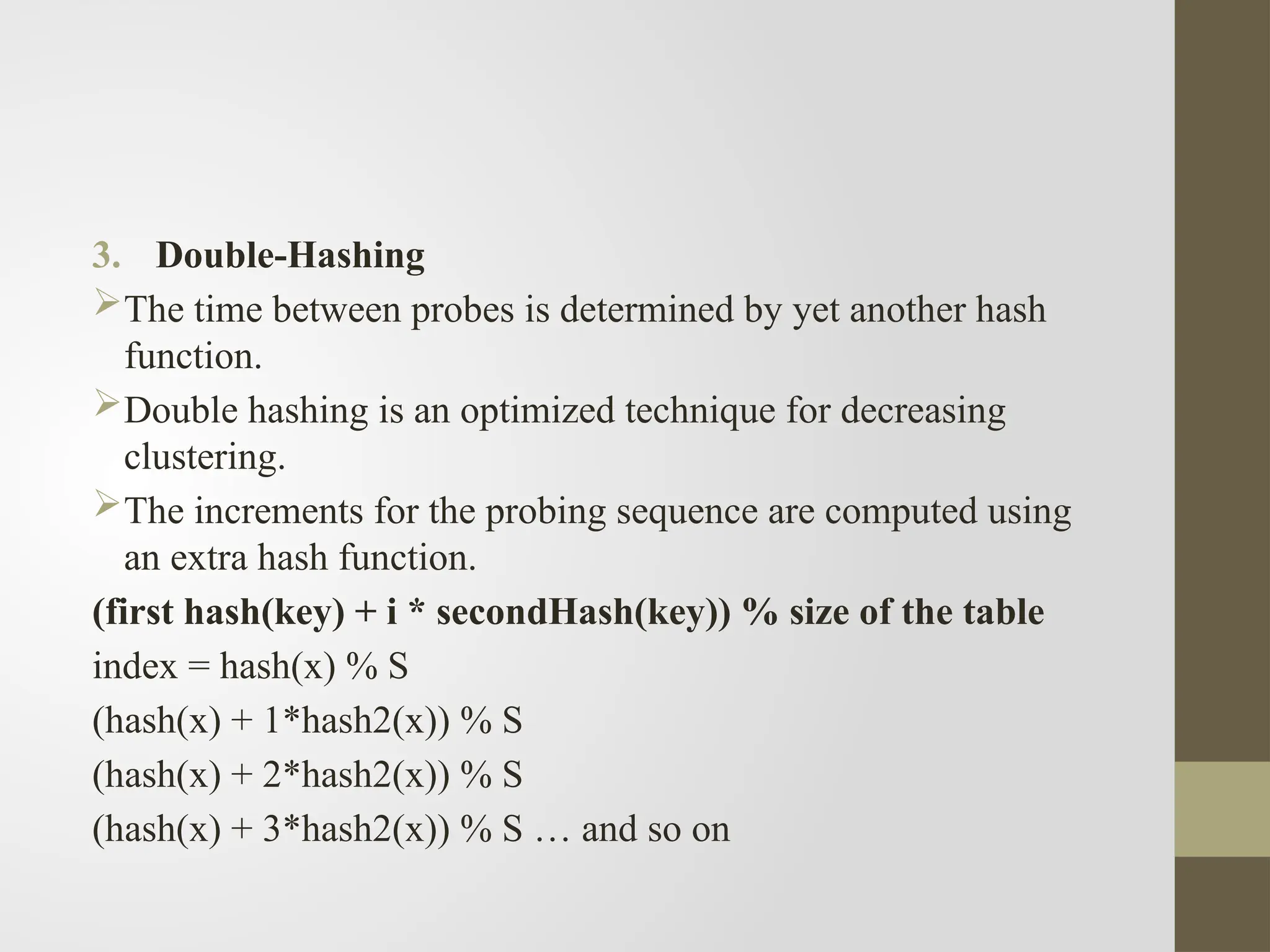 3. Double-Hashing
The time between probes is determined by yet another hash
function.
Double hashing is an optimized technique for decreasing
clustering.
The increments for the probing sequence are computed using
an extra hash function.
(first hash(key) + i * secondHash(key)) % size of the table
index = hash(x) % S
(hash(x) + 1*hash2(x)) % S
(hash(x) + 2*hash2(x)) % S
(hash(x) + 3*hash2(x)) % S … and so on
 