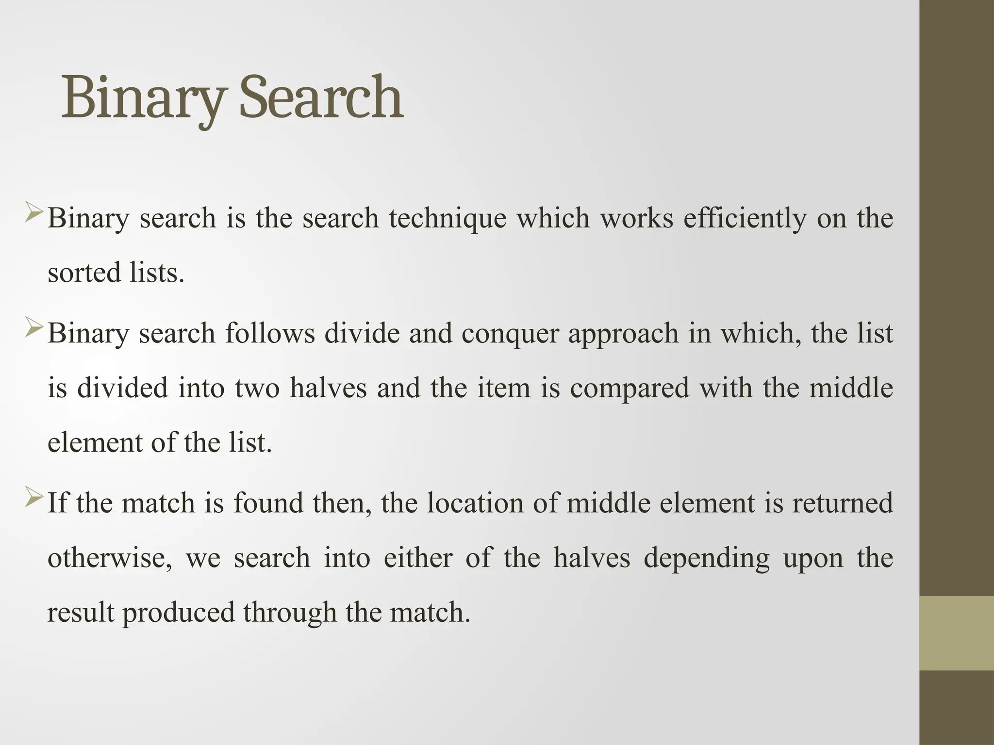 Binary Search
Binary search is the search technique which works efficiently on the
sorted lists.
Binary search follows divide and conquer approach in which, the list
is divided into two halves and the item is compared with the middle
element of the list.
If the match is found then, the location of middle element is returned
otherwise, we search into either of the halves depending upon the
result produced through the match.
 