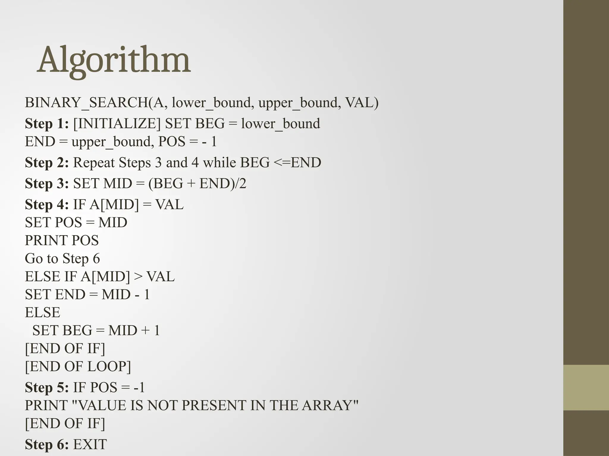 Algorithm
BINARY_SEARCH(A, lower_bound, upper_bound, VAL)
Step 1: [INITIALIZE] SET BEG = lower_bound
END = upper_bound, POS = - 1
Step 2: Repeat Steps 3 and 4 while BEG <=END
Step 3: SET MID = (BEG + END)/2
Step 4: IF A[MID] = VAL
SET POS = MID
PRINT POS
Go to Step 6
ELSE IF A[MID] > VAL
SET END = MID - 1
ELSE
SET BEG = MID + 1
[END OF IF]
[END OF LOOP]
Step 5: IF POS = -1
PRINT "VALUE IS NOT PRESENT IN THE ARRAY"
[END OF IF]
Step 6: EXIT
 