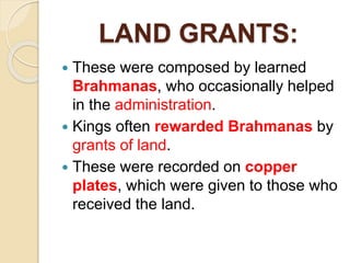 LAND GRANTS:
 These were composed by learned
Brahmanas, who occasionally helped
in the administration.
 Kings often rewarded Brahmanas by
grants of land.
 These were recorded on copper
plates, which were given to those who
received the land.
 