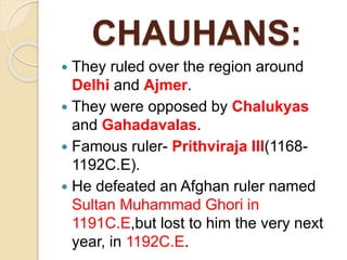 CHAUHANS:
 They ruled over the region around
Delhi and Ajmer.
 They were opposed by Chalukyas
and Gahadavalas.
 Famous ruler- Prithviraja III(1168-
1192C.E).
 He defeated an Afghan ruler named
Sultan Muhammad Ghori in
1191C.E,but lost to him the very next
year, in 1192C.E.
 
