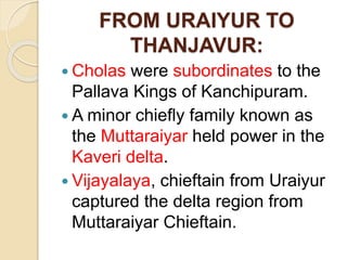 FROM URAIYUR TO
THANJAVUR:
 Cholas were subordinates to the
Pallava Kings of Kanchipuram.
 A minor chiefly family known as
the Muttaraiyar held power in the
Kaveri delta.
 Vijayalaya, chieftain from Uraiyur
captured the delta region from
Muttaraiyar Chieftain.
 