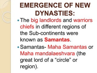 EMERGENCE OF NEW
DYNASTIES:
The big landlords and warriors
chiefs in different regions of
the Sub-continents were
known as Samantas.
Samantas- Maha Samantas or
Maha mandalaeshvara (the
great lord of a “circle” or
region).
 