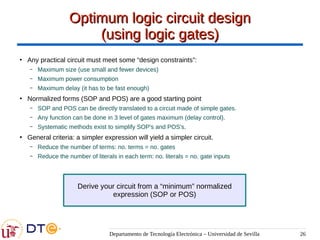 Departamento de Tecnología Electrónica – Universidad de Sevilla 26
Optimum logic circuit design
Optimum logic circuit design
(using logic gates)
(using logic gates)
●
Any practical circuit must meet some “design constraints”:
– Maximum size (use small and fewer devices)
– Maximum power consumption
– Maximum delay (it has to be fast enough)
●
Normalized forms (SOP and POS) are a good starting point
– SOP and POS can be directly translated to a circuit made of simple gates.
– Any function can be done in 3 level of gates maximum (delay control).
– Systematic methods exist to simplify SOP's and POS's.
●
General criteria: a simpler expression will yield a simpler circuit.
– Reduce the number of terms: no. terms = no. gates
– Reduce the number of literals in each term: no. literals = no. gate inputs
Derive your circuit from a “minimum” normalized
expression (SOP or POS)
 