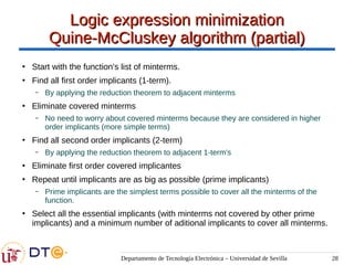 Departamento de Tecnología Electrónica – Universidad de Sevilla 28
Logic expression minimization
Logic expression minimization
Quine-McCluskey algorithm (partial)
Quine-McCluskey algorithm (partial)
●
Start with the function's list of minterms.
●
Find all first order implicants (1-term).
– By applying the reduction theorem to adjacent minterms
●
Eliminate covered minterms
– No need to worry about covered minterms because they are considered in higher
order implicants (more simple terms)
●
Find all second order implicants (2-term)
– By applying the reduction theorem to adjacent 1-term's
●
Eliminate first order covered implicantes
●
Repeat until implicants are as big as possible (prime implicants)
– Prime implicants are the simplest terms possible to cover all the minterms of the
function.
●
Select all the essential implicants (with minterms not covered by other prime
implicants) and a minimum number of aditional implicants to cover all minterms.
 