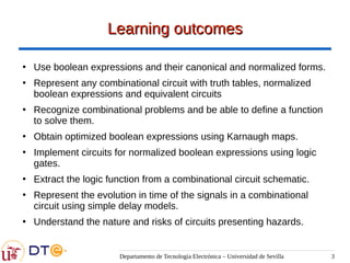 Departamento de Tecnología Electrónica – Universidad de Sevilla 3
Learning outcomes
Learning outcomes
●
Use boolean expressions and their canonical and normalized forms.
●
Represent any combinational circuit with truth tables, normalized
boolean expressions and equivalent circuits
●
Recognize combinational problems and be able to define a function
to solve them.
●
Obtain optimized boolean expressions using Karnaugh maps.
●
Implement circuits for normalized boolean expressions using logic
gates.
●
Extract the logic function from a combinational circuit schematic.
●
Represent the evolution in time of the signals in a combinational
circuit using simple delay models.
●
Understand the nature and risks of circuits presenting hazards.
 