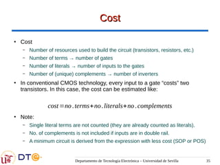Departamento de Tecnología Electrónica – Universidad de Sevilla 35
Cost
Cost
●
Cost
– Number of resources used to build the circuit (transistors, resistors, etc.)
– Number of terms → number of gates
– Number of literals → number of inputs to the gates
– Number of (unique) complements → number of inverters
●
In conventional CMOS technology, every input to a gate “costs” two
transistors. In this case, the cost can be estimated like:
●
Note:
– Single literal terms are not counted (they are already counted as literals).
– No. of complements is not included if inputs are in double rail.
– A minimum circuit is derived from the expression with less cost (SOP or POS)
cost=no.terms+no.literals+no.complements
 
