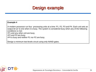 Departamento de Tecnología Electrónica – Universidad de Sevilla 39
Design example
Design example
Example 4
A modern processor run four processing units at a time: P1, P2, P3 and P4. Each unit sets an
output bit 'pi' to one when it is busy. The system is considered busy when any of the following
conditions is met:
●
P1 and any other unit are busy.
●
P2 and P3 are busy.
●
P4 is busy and neither P1 nor P2 are busy.
Design a minimum two-levels circuit using only NAND gates.
 