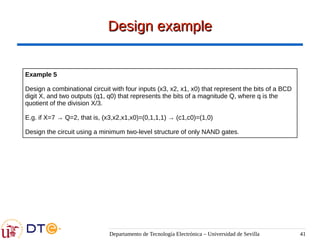 Departamento de Tecnología Electrónica – Universidad de Sevilla 41
Design example
Design example
Example 5
Design a combinational circuit with four inputs (x3, x2, x1, x0) that represent the bits of a BCD
digit X, and two outputs (q1, q0) that represents the bits of a magnitude Q, where q is the
quotient of the division X/3.
E.g. if X=7 → Q=2, that is, (x3,x2,x1,x0)=(0,1,1,1) → (c1,c0)=(1,0)
Design the circuit using a minimum two-level structure of only NAND gates.
 