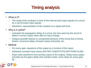 Departamento de Tecnología Electrónica – Universidad de Sevilla 47
Timing analysis
Timing analysis
●
What is it?
– The study of the evolution in time of the internal and output signals of a circuit
for a set of known input signals.
– Waveform: representation of the variation of a signal with time.
●
Why is it useful?
– Calculate the propagation delay of a circuit: the time spent by the circuit to
obtain a correct output value after an input change.
– Analyze possible failures or unexpected behavior of the circuit due to timing
factors: excessive delay, transient values (hazards), etc.
●
Method
– For every gate: equations of the output as a function of the inputs.
– Substitute constant input values (DO NOT SUBSTITUTE ANYTHING ELSE)
– Draw node waveforms from primary inputs to the outputs. Delay every output
transition by the gate's delay time (simple model: same delay for every gate:
Δ).
 