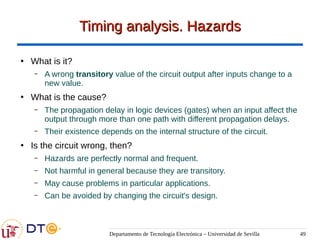 Departamento de Tecnología Electrónica – Universidad de Sevilla 49
Timing analysis. Hazards
Timing analysis. Hazards
●
What is it?
– A wrong transitory value of the circuit output after inputs change to a
new value.
●
What is the cause?
– The propagation delay in logic devices (gates) when an input affect the
output through more than one path with different propagation delays.
– Their existence depends on the internal structure of the circuit.
●
Is the circuit wrong, then?
– Hazards are perfectly normal and frequent.
– Not harmful in general because they are transitory.
– May cause problems in particular applications.
– Can be avoided by changing the circuit's design.
 