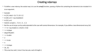 Creating ndarrays
• To define a new ndarray, the easiest way is to use the array() function, passing a Python list containing the elements to be included in it
as an argument.
• Example:
• In [19]: data1 = [6, 7.5, 8, 0, 1]
• In [20]: arr1 = np.array(data1)
• In [21]: arr1
• Out[21]: array([ 6. , 7.5, 8. , 0. , 1. ])
• But the use of arrays can be easily extended to the case with several dimensions. For example, if you define a two-dimensional array 2x2:
• >>> b = np.array([[1.3, 2.4],[0.3, 4.1]])
• >>> b.dtype
• dtype('float64')
• >>> b.ndim
• 2
• >>> b.size
• 4
• >>> b.shape
• (2L, 2L)
• This array has rank 2, since it has two axis, each of length 2.
 