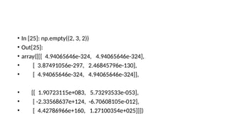 • In [25]: np.empty((2, 3, 2))
• Out[25]:
• array([[[ 4.94065646e-324, 4.94065646e-324],
• [ 3.87491056e-297, 2.46845796e-130],
• [ 4.94065646e-324, 4.94065646e-324]],
• [[ 1.90723115e+083, 5.73293533e-053],
• [ -2.33568637e+124, -6.70608105e-012],
• [ 4.42786966e+160, 1.27100354e+025]]])
 