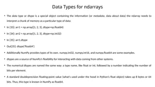 Data Types for ndarrays
• The data type or dtype is a special object containing the information (or metadata, data about data) the ndarray needs to
interpret a chunk of memory as a particular type of data:
• In [33]: arr1 = np.array([1, 2, 3], dtype=np.float64)
• In [34]: arr2 = np.array([1, 2, 3], dtype=np.int32)
• In [35]: arr1.dtype
• Out[35]: dtype('float64')
• Additionally NumPy provides types of its own. numpy.int32, numpy.int16, and numpy.float64 are some examples.
• dtypes are a source of NumPy’s flexibility for interacting with data coming from other systems.
• The numerical dtypes are named the same way: a type name, like float or int, followed by a number indicating the number of
bits per element.
• A standard doubleprecision floating-point value (what’s used under the hood in Python’s float object) takes up 8 bytes or 64
bits. Thus, this type is known in NumPy as float64.
 