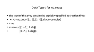 • The type of the array can also be explicitly specified at creation time:
• >>>c = np.array([[1, 2], [3, 4]], dtype=complex)
• >>>c
• >>>array([[1.+0.j, 2.+0.j],
• [3.+0.j, 4.+0.j]])
Data Types for ndarrays
 