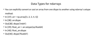 • You can explicitly convert or cast an array from one dtype to another using ndarray’s astype
method:
• In [37]: arr = np.array([1, 2, 3, 4, 5])
• In [38]: arr.dtype
• Out[38]: dtype('int64')
• In [39]: float_arr = arr.astype(np.float64)
• In [40]: float_arr.dtype
• Out[40]: dtype('float64')
Data Types for ndarrays
 