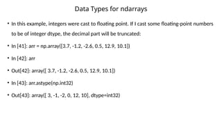 • In this example, integers were cast to floating point. If I cast some floating-point numbers
to be of integer dtype, the decimal part will be truncated:
• In [41]: arr = np.array([3.7, -1.2, -2.6, 0.5, 12.9, 10.1])
• In [42]: arr
• Out[42]: array([ 3.7, -1.2, -2.6, 0.5, 12.9, 10.1])
• In [43]: arr.astype(np.int32)
• Out[43]: array([ 3, -1, -2, 0, 12, 10], dtype=int32)
Data Types for ndarrays
 