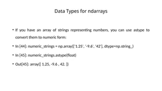 • If you have an array of strings representing numbers, you can use astype to
convert them to numeric form:
• In [44]: numeric_strings = np.array(['1.25', '-9.6', '42'], dtype=np.string_)
• In [45]: numeric_strings.astype(float)
• Out[45]: array([ 1.25, -9.6 , 42. ])
Data Types for ndarrays
 