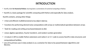 INTRODUCTION
• NumPy, short for Numerical Python, has long been a cornerstone of numerical computing in Python.
• NumPy is a basic package for scientific computing with Python and especially for data analysis.
NumPy contains, among other things:
• A fast and efficient multidimensional array object ndarray.
• Functions for performing element-wise computations with arrays or mathematical operations between arrays
• Tools for reading and writing array-based datasets to disk
• Linear algebra operations, Fourier transform, and random number generation
• A mature C API to enable Python extensions and native C or C++ code to access NumPy’s data structures and
computational facilities.
• one of its primary uses in data analysis is as a container for data to be passed between algorithms and
libraries.
 
