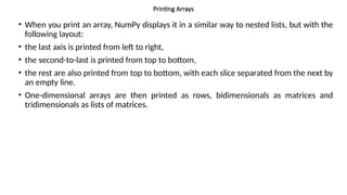 Printing Arrays
• When you print an array, NumPy displays it in a similar way to nested lists, but with the
following layout:
• the last axis is printed from left to right,
• the second-to-last is printed from top to bottom,
• the rest are also printed from top to bottom, with each slice separated from the next by
an empty line.
• One-dimensional arrays are then printed as rows, bidimensionals as matrices and
tridimensionals as lists of matrices.
 