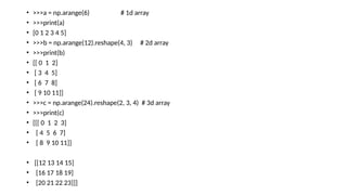 • >>>a = np.arange(6) # 1d array
• >>>print(a)
• [0 1 2 3 4 5]
• >>>b = np.arange(12).reshape(4, 3) # 2d array
• >>>print(b)
• [[ 0 1 2]
• [ 3 4 5]
• [ 6 7 8]
• [ 9 10 11]]
• >>>c = np.arange(24).reshape(2, 3, 4) # 3d array
• >>>print(c)
• [[[ 0 1 2 3]
• [ 4 5 6 7]
• [ 8 9 10 11]]
• [[12 13 14 15]
• [16 17 18 19]
• [20 21 22 23]]]
 