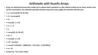 Arithmetic with NumPy Arrays
• Arrays are important because they enable you to express batch operations on data without writing any for loops. NumPy users
call this vectorization. Any arithmetic operations between equal-size arrays applies the operation element-wise:
• >>>a = np.array([20, 30, 40, 50])
• >>>b = np.arange(4)
• >>>b
• >>>array([0, 1, 2, 3])
• >>>c = a - b
• >>>c
• >>>array([20, 29, 38, 47])
• >>>b**2
• >>>array([0, 1, 4, 9])
• >>>10 * np.sin(a)
• >>>array([ 9.12945251, -9.88031624, 7.4511316 , -2.62374854])
• >>>a < 35
• array([ True, True, False, False])
 