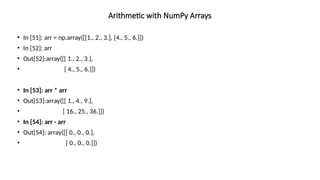 • In [51]: arr = np.array([[1., 2., 3.], [4., 5., 6.]])
• In [52]: arr
• Out[52]:array([[ 1., 2., 3.],
• [ 4., 5., 6.]])
• In [53]: arr * arr
• Out[53]:array([[ 1., 4., 9.],
• [ 16., 25., 36.]])
• In [54]: arr - arr
• Out[54]: array([[ 0., 0., 0.],
• [ 0., 0., 0.]])
Arithmetic with NumPy Arrays
 