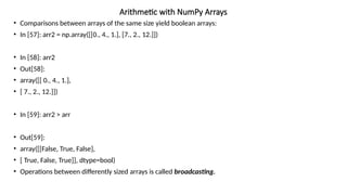 • Comparisons between arrays of the same size yield boolean arrays:
• In [57]: arr2 = np.array([[0., 4., 1.], [7., 2., 12.]])
• In [58]: arr2
• Out[58]:
• array([[ 0., 4., 1.],
• [ 7., 2., 12.]])
• In [59]: arr2 > arr
• Out[59]:
• array([[False, True, False],
• [ True, False, True]], dtype=bool)
• Operations between differently sized arrays is called broadcasting.
Arithmetic with NumPy Arrays
 