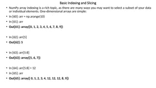 Basic Indexing and Slicing
• NumPy array indexing is a rich topic, as there are many ways you may want to select a subset of your data
or individual elements. One-dimensional arrays are simple:
• In [60]: arr = np.arange(10)
• In [61]: arr
• Out[61]: array([0, 1, 2, 3, 4, 5, 6, 7, 8, 9])
• In [62]: arr[5]
• Out[62]: 5
• In [63]: arr[5:8]
• Out[63]: array([5, 6, 7])
• In [64]: arr[5:8] = 12
• In [65]: arr
• Out[65]: array([ 0, 1, 2, 3, 4, 12, 12, 12, 8, 9])
 