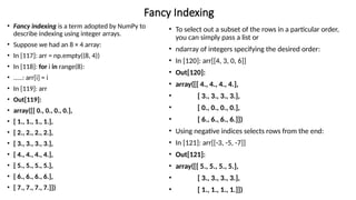 Fancy Indexing
• Fancy indexing is a term adopted by NumPy to
describe indexing using integer arrays.
• Suppose we had an 8 × 4 array:
• In [117]: arr = np.empty((8, 4))
• In [118]: for i in range(8):
• .....: arr[i] = i
• In [119]: arr
• Out[119]:
• array([[ 0., 0., 0., 0.],
• [ 1., 1., 1., 1.],
• [ 2., 2., 2., 2.],
• [ 3., 3., 3., 3.],
• [ 4., 4., 4., 4.],
• [ 5., 5., 5., 5.],
• [ 6., 6., 6., 6.],
• [ 7., 7., 7., 7.]])
• To select out a subset of the rows in a particular order,
you can simply pass a list or
• ndarray of integers specifying the desired order:
• In [120]: arr[[4, 3, 0, 6]]
• Out[120]:
• array([[ 4., 4., 4., 4.],
• [ 3., 3., 3., 3.],
• [ 0., 0., 0., 0.],
• [ 6., 6., 6., 6.]])
• Using negative indices selects rows from the end:
• In [121]: arr[[-3, -5, -7]]
• Out[121]:
• array([[ 5., 5., 5., 5.],
• [ 3., 3., 3., 3.],
• [ 1., 1., 1., 1.]])
 
