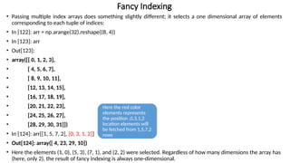 • Passing multiple index arrays does something slightly different; it selects a one dimensional array of elements
corresponding to each tuple of indices:
• In [122]: arr = np.arange(32).reshape((8, 4))
• In [123]: arr
• Out[123]:
• array([[ 0, 1, 2, 3],
• [ 4, 5, 6, 7],
• [ 8, 9, 10, 11],
• [12, 13, 14, 15],
• [16, 17, 18, 19],
• [20, 21, 22, 23],
• [24, 25, 26, 27],
• [28, 29, 30, 31]])
• In [124]: arr[[1, 5, 7, 2], [0, 3, 1, 2]]
• Out[124]: array([ 4, 23, 29, 10])
• Here the elements (1, 0), (5, 3), (7, 1), and (2, 2) were selected. Regardless of how many dimensions the array has
(here, only 2), the result of fancy indexing is always one-dimensional.
Fancy Indexing
Here the red color
elements represents
the position ,0,3,1,2
location elements will
be fetched from 1,5,7,2
rows
 