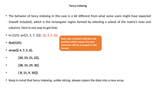 • The behavior of fancy indexing in this case is a bit different from what some users might have expected
(myself included), which is the rectangular region formed by selecting a subset of the matrix’s rows and
columns. Here is one way to get that:
• In [125]: arr[[1, 5, 7, 2]][:, [0, 3, 1, 2]]
• Out[125]:
• array([[ 4, 7, 5, 6],
• [20, 23, 21, 22],
• [28, 31, 29, 30],
• [ 8, 11, 9, 10]])
• Keep in mind that fancy indexing, unlike slicing, always copies the data into a new array.
Fancy Indexing
Red color numbers indicates the
position which means the new
elements will be arranged in this
format
 