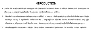 INTRODUCTION
• One of the reasons NumPy is so important for numerical computations in Python is because it is designed for
efficiency on large arrays of data. There are a number of reasons for this:
1. NumPy internally stores data in a contiguous block of memory, independent of other built-in Python objects.
NumPy’s library of algorithms written in the C language can operate on this memory without any type
checking or other overhead. NumPy arrays also use much less memory than built-in Python sequences.
2. NumPy operations perform complex computations on entire arrays without the need for Python for loops.
 