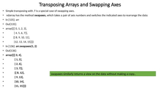 • Simple transposing with .T is a special case of swapping axes.
• ndarray has the method swapaxes, which takes a pair of axis numbers and switches the indicated axes to rearrange the data:
• In [135]: arr
• Out[135]:
• array([[[ 0, 1, 2, 3],
• [ 4, 5, 6, 7]],
• [[ 8, 9, 10, 11],
• [12, 13, 14, 15]]])
• In [136]: arr.swapaxes(1, 2)
• Out[136]:
• array([[[ 0, 4],
• [ 1, 5],
• [ 2, 6],
• [ 3, 7]],
• [[ 8, 12],
• [ 9, 13],
• [10, 14],
• [11, 15]]])
Transposing Arrays and Swapping Axes
swapaxes similarly returns a view on the data without making a copy..
 