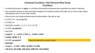Universal Functions: Fast Element-Wise Array
Functions
• A universal function, or ufunc, is a function that performs element-wise operations on data in ndarrays.
• You can think of them as fast vectorized wrappers for simple functions that take one or more scalar values
and produce one or more scalar results.
• Many ufuncs are simple element-wise transformations, like sqrt or exp:
• In [137]: arr = np.arange(10)
• In [138]: arr
• Out[138]: array([0, 1, 2, 3, 4, 5, 6, 7, 8, 9])
• In [139]: np.sqrt(arr)
• Out[139]:
• array([ 0. , 1. , 1.4142, 1.7321, 2. , 2.2361, 2.4495,
• 2.6458, 2.8284, 3. ])
• In [140]: np.exp(arr)
• Out[140]:
• array([ 1. , 2.7183, 7.3891, 20.0855, 54.5982,
• 148.4132, 403.4288, 1096.6332, 2980.958 , 8103.0839])
These are referred to as unary ufuncs.
 