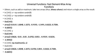 • Others, such as add or maximum, take two arrays (thus, binary ufuncs) and return a single array as the result:
• In [141]: x = np.random.randn(8)
• In [142]: y = np.random.randn(8)
• In [143]: x
• Out[143]:
• array([-0.0119, 1.0048, 1.3272, -0.9193, -1.5491, 0.0222, 0.7584,
• -0.6605])
• In [144]: y
• Out[144]:
• array([ 0.8626, -0.01 , 0.05 , 0.6702, 0.853 , -0.9559, -0.0235,
• -2.3042])
• In [145]: np.maximum(x, y)
• Out[145]:
• array([ 0.8626, 1.0048, 1.3272, 0.6702, 0.853 , 0.0222, 0.7584,
• -0.6605])
Universal Functions: Fast Element-Wise Array
Functions
 
