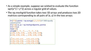 • As a simple example, suppose we wished to evaluate the function
sqrt(x^2 + y^2) across a regular grid of values.
• The np.meshgrid function takes two 1D arrays and produces two 2D
matrices corresponding to all pairs of (x, y) in the two arrays:
In [155]: points = np.arange(-5, 5, 0.01) # 1000 equally
spaced points
In [156]: xs, ys = np.meshgrid(points, points)
In [157]: ys
Out[157]:
array([[-5. , -5. , -5. , ..., -5. , -5. , -5. ],
[-4.99, -4.99, -4.99, ..., -4.99, -4.99, -4.99],
[-4.98, -4.98, -4.98, ..., -4.98, -4.98, -4.98],
...,
[ 4.97, 4.97, 4.97, ..., 4.97, 4.97, 4.97],
[ 4.98, 4.98, 4.98, ..., 4.98, 4.98, 4.98],
[ 4.99, 4.99, 4.99, ..., 4.99, 4.99, 4.99]])
 
