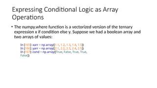 Expressing Conditional Logic as Array
Operations
• The numpy.where function is a vectorized version of the ternary
expression x if condition else y. Suppose we had a boolean array and
two arrays of values:
In [165]: xarr = np.array([1.1, 1.2, 1.3, 1.4, 1.5])
In [166]: yarr = np.array([2.1, 2.2, 2.3, 2.4, 2.5])
In [167]: cond = np.array([True, False, True, True,
False])
 