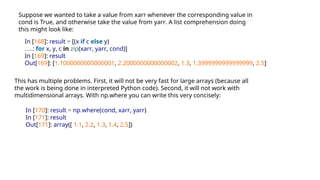 Suppose we wanted to take a value from xarr whenever the corresponding value in
cond is True, and otherwise take the value from yarr. A list comprehension doing
this might look like:
In [168]: result = [(x if c else y)
.....: for x, y, c in zip(xarr, yarr, cond)]
In [169]: result
Out[169]: [1.1000000000000001, 2.2000000000000002, 1.3, 1.3999999999999999, 2.5]
This has multiple problems. First, it will not be very fast for large arrays (because all
the work is being done in interpreted Python code). Second, it will not work with
multidimensional arrays. With np.where you can write this very concisely:
In [170]: result = np.where(cond, xarr, yarr)
In [171]: result
Out[171]: array([ 1.1, 2.2, 1.3, 1.4, 2.5])
 