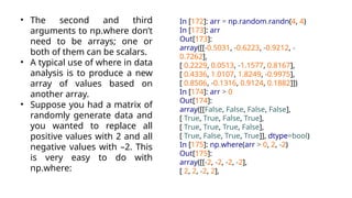 • The second and third
arguments to np.where don’t
need to be arrays; one or
both of them can be scalars.
• A typical use of where in data
analysis is to produce a new
array of values based on
another array.
• Suppose you had a matrix of
randomly generate data and
you wanted to replace all
positive values with 2 and all
negative values with –2. This
is very easy to do with
np.where:
In [172]: arr = np.random.randn(4, 4)
In [173]: arr
Out[173]:
array([[-0.5031, -0.6223, -0.9212, -
0.7262],
[ 0.2229, 0.0513, -1.1577, 0.8167],
[ 0.4336, 1.0107, 1.8249, -0.9975],
[ 0.8506, -0.1316, 0.9124, 0.1882]])
In [174]: arr > 0
Out[174]:
array([[False, False, False, False],
[ True, True, False, True],
[ True, True, True, False],
[ True, False, True, True]], dtype=bool)
In [175]: np.where(arr > 0, 2, -2)
Out[175]:
array([[-2, -2, -2, -2],
[ 2, 2, -2, 2],
 