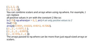 [ 2, 2, 2, -2],
[ 2, -2, 2, 2]])
You can combine scalars and arrays when using np.where. For example, I
can replace
all positive values in arr with the constant 2 like so:
In [176]: np.where(arr > 0, 2, arr) # set only positive values to 2
Out[176]:
array([[-0.5031, -0.6223, -0.9212, -0.7262],
[ 2. , 2. , -1.1577, 2. ],
[ 2. , 2. , 2. , -0.9975],
[ 2. , -0.1316, 2. , 2. ]])
The arrays passed to np.where can be more than just equal-sized arrays or
scalars.
 